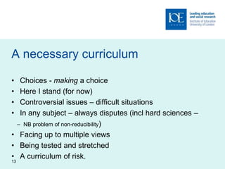 A necessary curriculum
• Choices - making a choice
• Here I stand (for now)
• Controversial issues – difficult situations
• In any subject – always disputes (incl hard sciences –
– NB problem of non-reducibility)
• Facing up to multiple views
• Being tested and stretched
• A curriculum of risk.
13
 