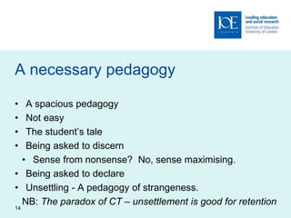 A necessary pedagogy
• A spacious pedagogy
• Not easy
• The student’s tale
• Being asked to discern
• Sense from nonsense? No, sense maximising.
• Being asked to declare
• Unsettling - A pedagogy of strangeness.
NB: The paradox of CT – unsettlement is good for retention
14
 