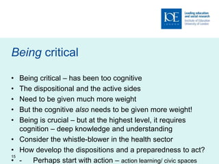 Being critical
• Being critical – has been too cognitive
• The dispositional and the active sides
• Need to be given much more weight
• But the cognitive also needs to be given more weight!
• Being is crucial – but at the highest level, it requires
cognition – deep knowledge and understanding
• Consider the whistle-blower in the health sector
• How develop the dispositions and a preparedness to act?
• - Perhaps start with action – action learning/ civic spaces
15
 