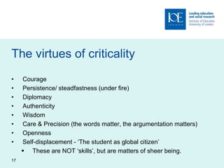 The virtues of criticality
• Courage
• Persistence/ steadfastness (under fire)
• Diplomacy
• Authenticity
• Wisdom
• Care & Precision (the words matter, the argumentation matters)
• Openness
• Self-displacement - ‘The student as global citizen’
 These are NOT ‘skills’, but are matters of sheer being.
17
 
