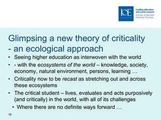 Glimpsing a new theory of criticality
- an ecological approach
• Seeing higher education as interwoven with the world
• - with the ecosystems of the world – knowledge, society,
economy, natural environment, persons, learning …
• Criticality now to be recast as stretching out and across
these ecosystems
• The critical student – lives, evaluates and acts purposively
(and critically) in the world, with all of its challenges
• Where there are no definite ways forward …
18
 