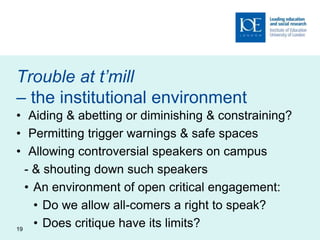 Trouble at t’mill
– the institutional environment
• Aiding & abetting or diminishing & constraining?
• Permitting trigger warnings & safe spaces
• Allowing controversial speakers on campus
- & shouting down such speakers
• An environment of open critical engagement:
• Do we allow all-comers a right to speak?
• Does critique have its limits?19
 