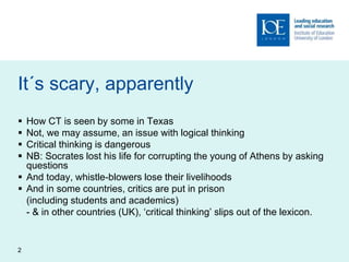 2
It´s scary, apparently
 How CT is seen by some in Texas
 Not, we may assume, an issue with logical thinking
 Critical thinking is dangerous
 NB: Socrates lost his life for corrupting the young of Athens by asking
questions
 And today, whistle-blowers lose their livelihoods
 And in some countries, critics are put in prison
(including students and academics)
- & in other countries (UK), ‘critical thinking’ slips out of the lexicon.
 