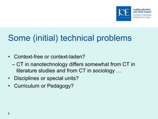 Some (initial) technical problems
• Context-free or context-laden?
– CT in nanotechnology differs somewhat from CT in
literature studies and from CT in sociology …
• Disciplines or special units?
• Curriculum or Pedagogy?
5
 