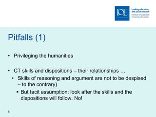 Pitfalls (1)
• Privileging the humanities
• CT skills and dispositions – their relationships …
• Skills of reasoning and argument are not to be despised
– to the contrary)
 But tacit assumption: look after the skills and the
dispositions will follow. No!
6
 