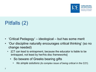 Pitfalls (2)
• ‘Critical Pedagogy’ – ideological – but has some merit
• ‘Our discipline naturally encourages critical thinking’ (so no
change needed)
• [CT can lead to entrapment, because the educator is liable to be
entrapped, not least by her/his disc frameworks]
• So beware of Greeks bearing gifts
• No simple solutions (to complex issue of being critical in the C21).
7
 