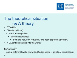 The theoretical situation
- & A theory
• CT (skills)
• CB (dispositions)
• The 2 warring tribes
• Which has priority?
• Both are nec, non-reducible, and need separate attention.
• + CA (critique carried into the world)
So ‘Criticality’
. (and at different levels, and with differing scope – so lots of possibilities)
9
 