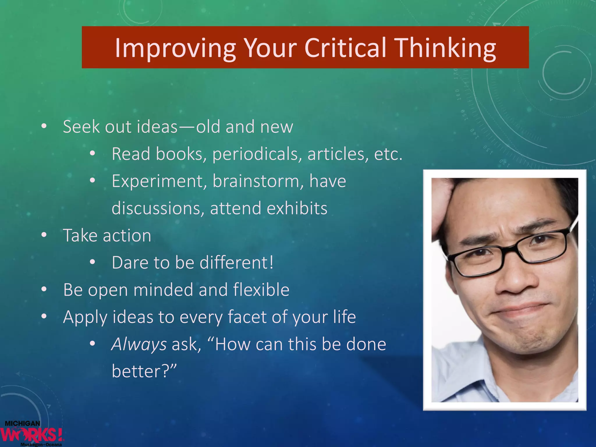 Improving Your Critical Thinking 
•Seek out ideas—old and new 
•Read books, periodicals, articles, etc. 
•Experiment, brainstorm, have discussions, attend exhibits 
•Take action 
•Dare to be different! 
•Be open minded and flexible 
•Apply ideas to every facet of your life 
•Alwaysask, “How can this be done better?”  