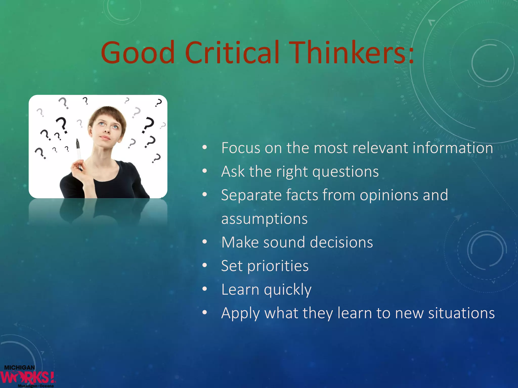 •Focus on the most relevant information 
•Ask the right questions 
•Separate facts from opinions and assumptions 
•Make sound decisions 
•Set priorities 
•Learn quickly 
•Apply what they learn to new situations 
Good Critical Thinkers:  