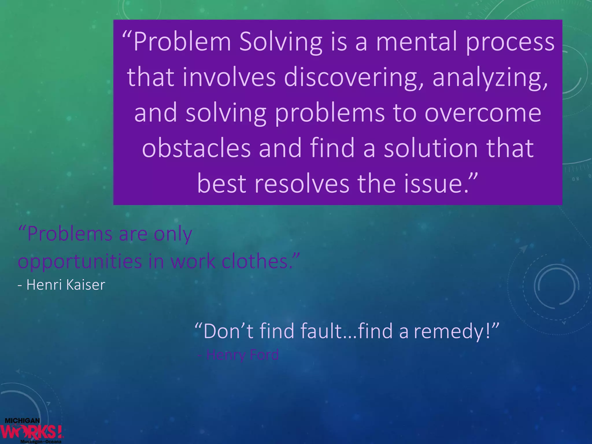 “Problem Solving is a mental process that involves discovering, analyzing, and solving problems to overcome obstacles and find a solution that best resolves the issue.” 
“Don’t find fault…find aremedy!” 
-Henry Ford 
“Problems are only opportunities in work clothes.” -Henri Kaiser  