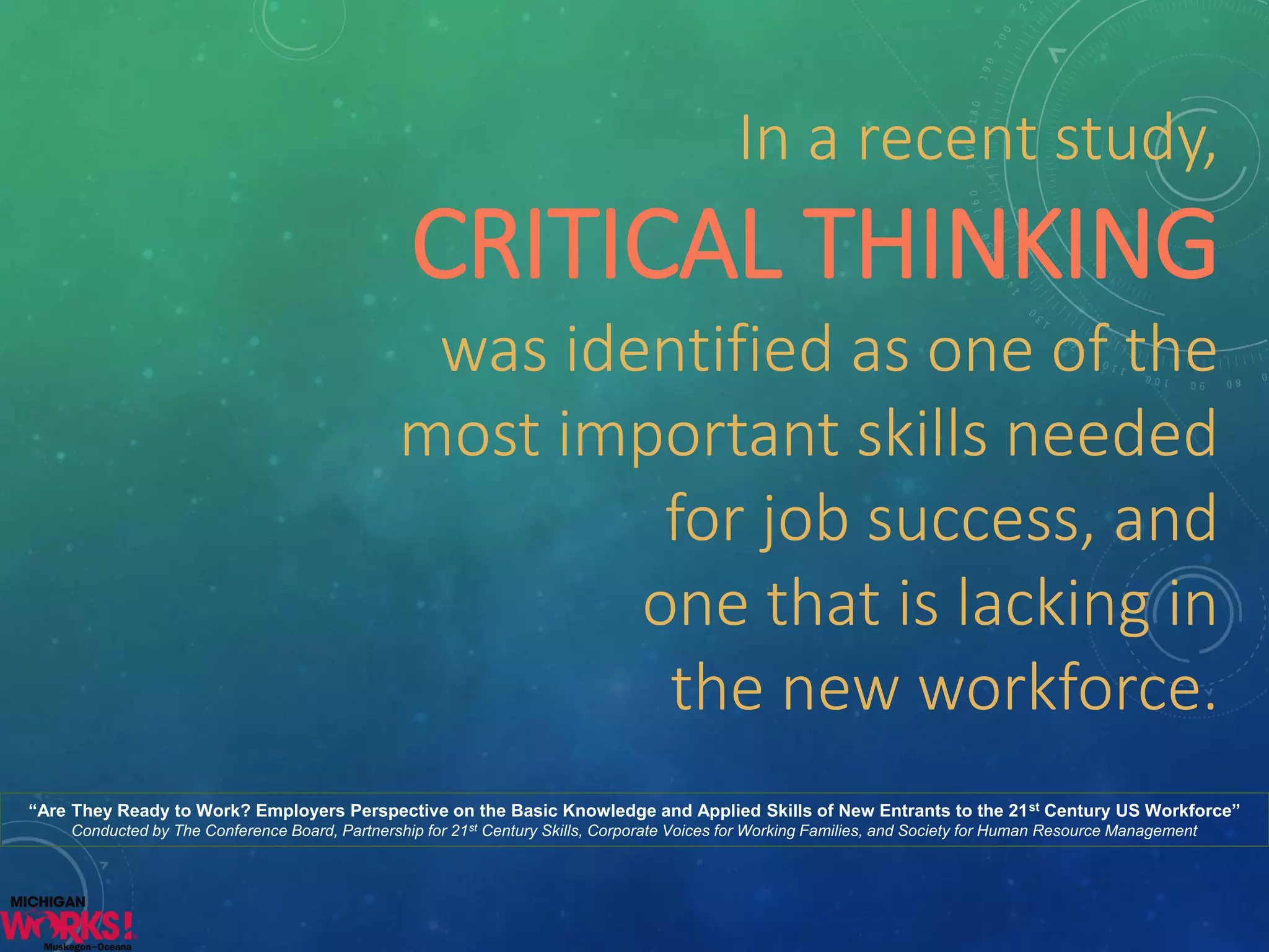 In a recent study, CRITICAL THINKING was identified as one of the 
most important skills needed 
for job success, and 
one that is lacking inthe new workforce. 
“Are They Ready to Work? Employers Perspective on the Basic Knowledge and Applied Skills of New Entrants to the 21stCentury US Workforce” Conducted by The Conference Board, Partnership for 21stCentury Skills, Corporate Voices for Working Families, and Society for Human Resource Management  