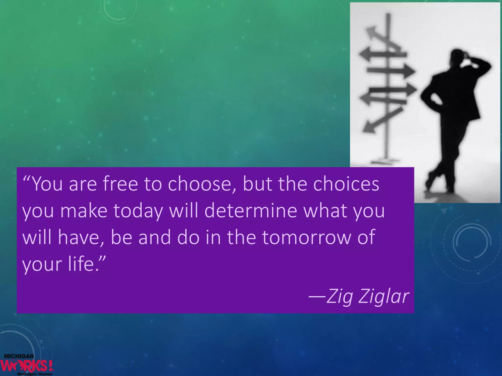“You are free to choose, but the choices you make today will determine what you will have, be and do in the tomorrow of your life.” 
—ZigZiglar  