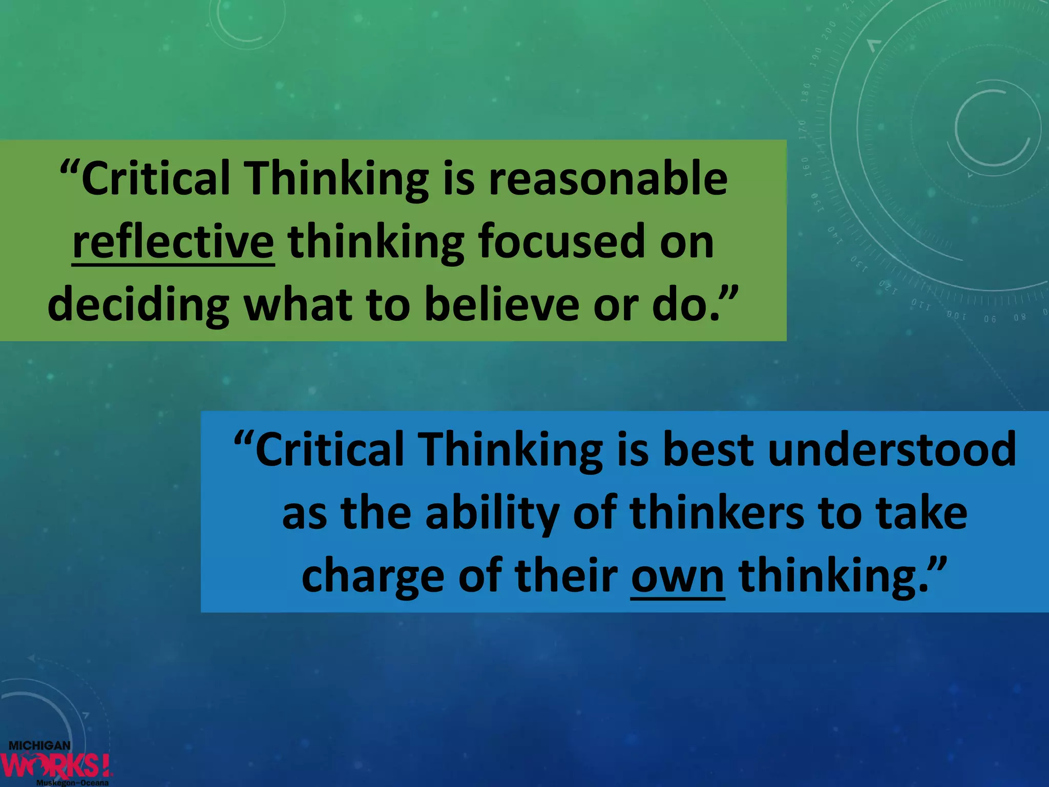 “Critical Thinking is reasonable reflectivethinking focused on deciding what to believe or do.” 
“Critical Thinking is best understood as the ability of thinkers to take charge of their ownthinking.”  