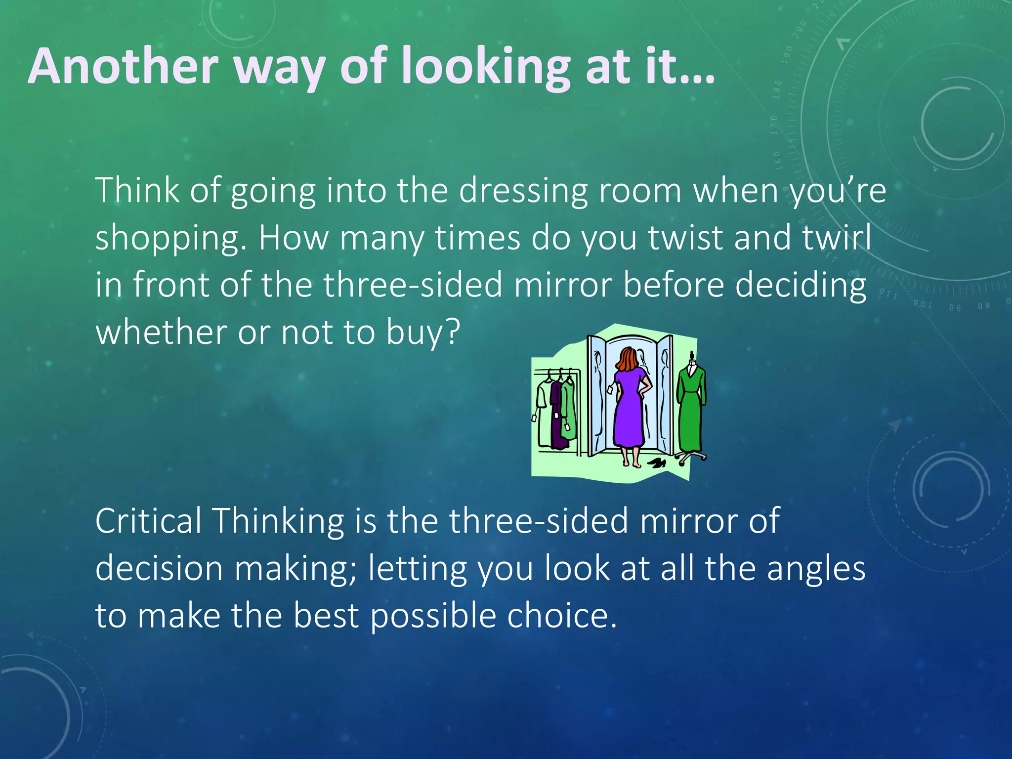 Think of going into the dressing room when you’re 
shopping. How many times do you twist and twirl 
in front of the three-sided mirror before deciding 
whether or not to buy? 
Critical Thinking is the three-sided mirror of 
decision making; letting you look at all the angles 
to make the best possible choice. 
Another way of looking at it… 
 