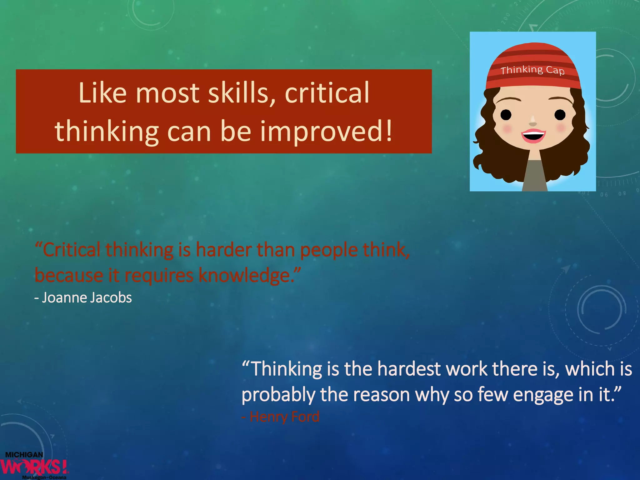 Like most skills, critical 
thinking can be improved! 
“Critical thinking is harder than people think, 
because it requires knowledge.” 
- Joanne Jacobs 
“Thinking is the hardest work there is, which is 
probably the reason why so few engage in it.” 
- Henry Ford 
 