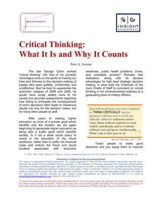 Critical Thinking:
What It Is and Why It Counts
                                                        Peter A. Facione

         The late George Carlin worked                                   weakness, public health problems, crime,
“critical thinking” into one of his comedic                              and avoidable poverty? Perhaps that
monologue rants on the perils of trusting our                            realization,    along    with    its   obvious
lives and fortunes to the decision-making of                             advantages for high level strategic decision
people who were gullible, uninformed, and                                making, is what lead the Chairman of the
unreflective. Had he lived to experience the                             Joint Chiefs of Staff to comment on critical
economic collapse of 2008 and 2009, he                                   thinking in his commencement address to a
would have surely added more to his                                      graduating class of military officers.
caustic but accurate assessments regarding
how failing to anticipate the consequences
of one’s decisions often leads to disastrous
results not only for the decision maker, but
for many other people as well.

        After years of viewing higher
education as more of a private good which
benefits only the student, we are again
beginning to appreciate higher education as
being also a public good which benefits
society. Is it not a wiser social policy to
invest in the education of the future
workforce, rather than to suffer the financial
                                                                                Teach people to make good
costs and endure the fiscal and social
                                                                         decisions and you equip them to improve
burdens      associated    with     economic
      © 1992, 1998, 2004, 2006, 2011 Peter A. Facione, Measured Reasons and The California Academic Press, Millbrae, CA

                                          Permission to Reprint for Non-Commercial Uses
This essay is published by Insight Assessment. The original appeared in 1992 and has been updated many times over the years.
Although the author and the publisher hold all copyrights, in the interests of advancing education and improving critical thinking,
permission is hereby granted for paper, electronic, or digital copies to be made in unlimited amounts, provided that their distribution
is free of charge provided that whenever material from this essay is cited or extracted in whole or in part that appropriate citation is
made by indicating this essay’s full title, author’s name, publisher’s name, year, and page or pages where it appears in this edition.
For permission for reprints intended for sale contact Insight Assessment by phone at 650-697-5628 or by email to
jmorante@insightassessment.com. ISBN 13: 978-1-891557-07-1.

To support the expenses of making this essay available free for non-commercial uses, the publisher has inserted information about
its critical thinking testing instruments. These tools assess the critical thinking skills and habits of mind described in this essay. To
build critical thinking skills and habits of mind use Dr. Facione’s newest book THINK_Critically, Pearson Education 2011.
 