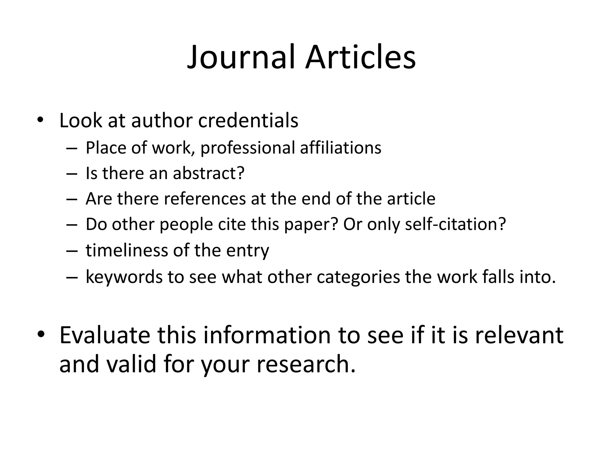 Journal Articles
• Look at author credentials
   –   Place of work, professional affiliations
   –   Is there an abstract?
   –   Are there references at the end of the article
   –   Do other people cite this paper? Or only self-citation?
   –   timeliness of the entry
   –   keywords to see what other categories the work falls into.

• Evaluate this information to see if it is relevant
  and valid for your research.
 