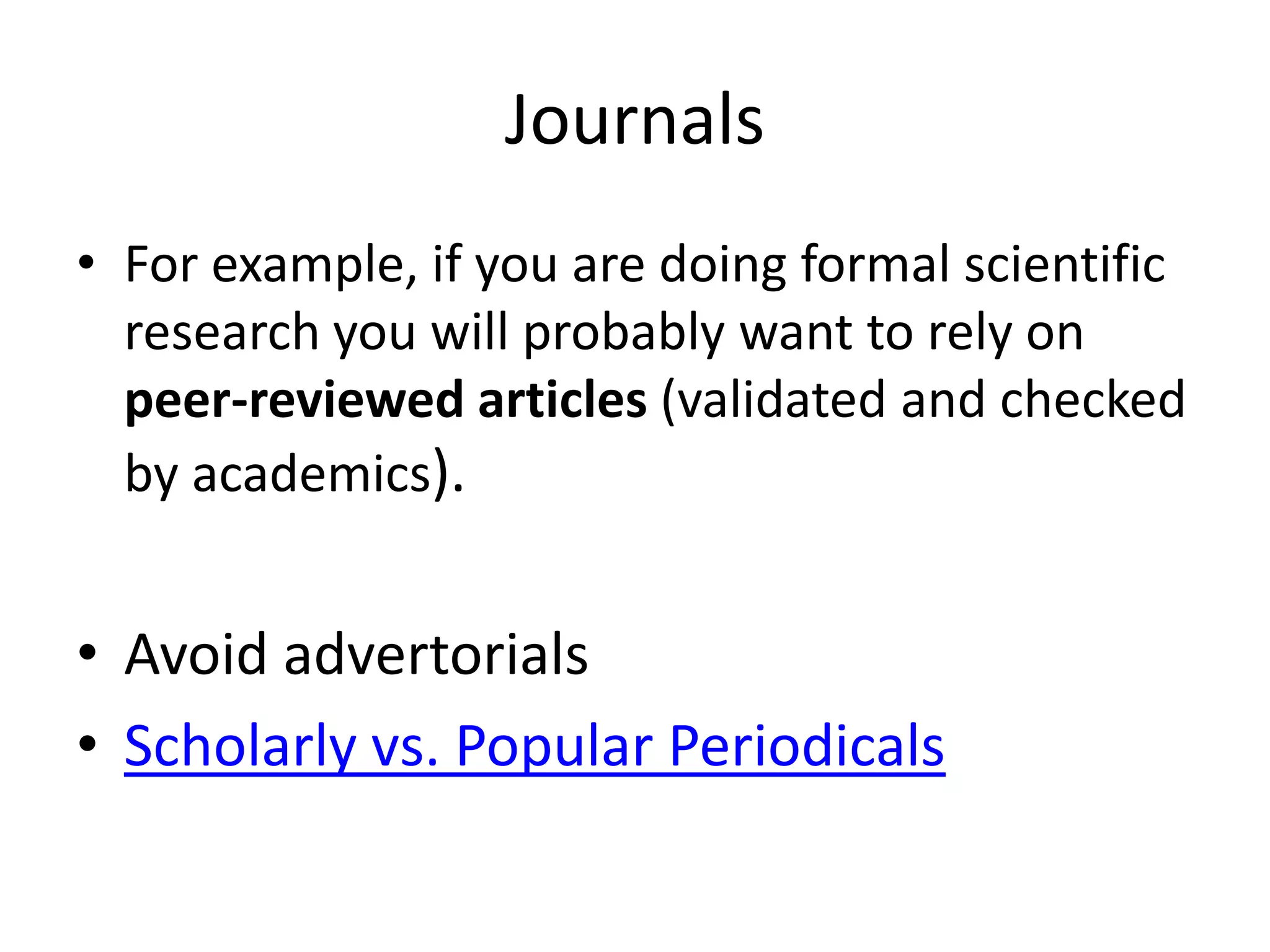 Journals
• For example, if you are doing formal scientific
  research you will probably want to rely on
  peer-reviewed articles (validated and checked
  by academics).


• Avoid advertorials
• Scholarly vs. Popular Periodicals
 