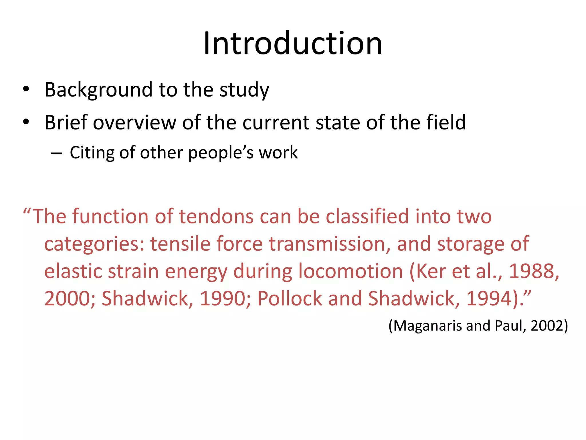 Introduction
• Background to the study
• Brief overview of the current state of the field
   – Citing of other people’s work


“The function of tendons can be classified into two
  categories: tensile force transmission, and storage of
  elastic strain energy during locomotion (Ker et al., 1988,
  2000; Shadwick, 1990; Pollock and Shadwick, 1994).”
                                         (Maganaris and Paul, 2002)
 
