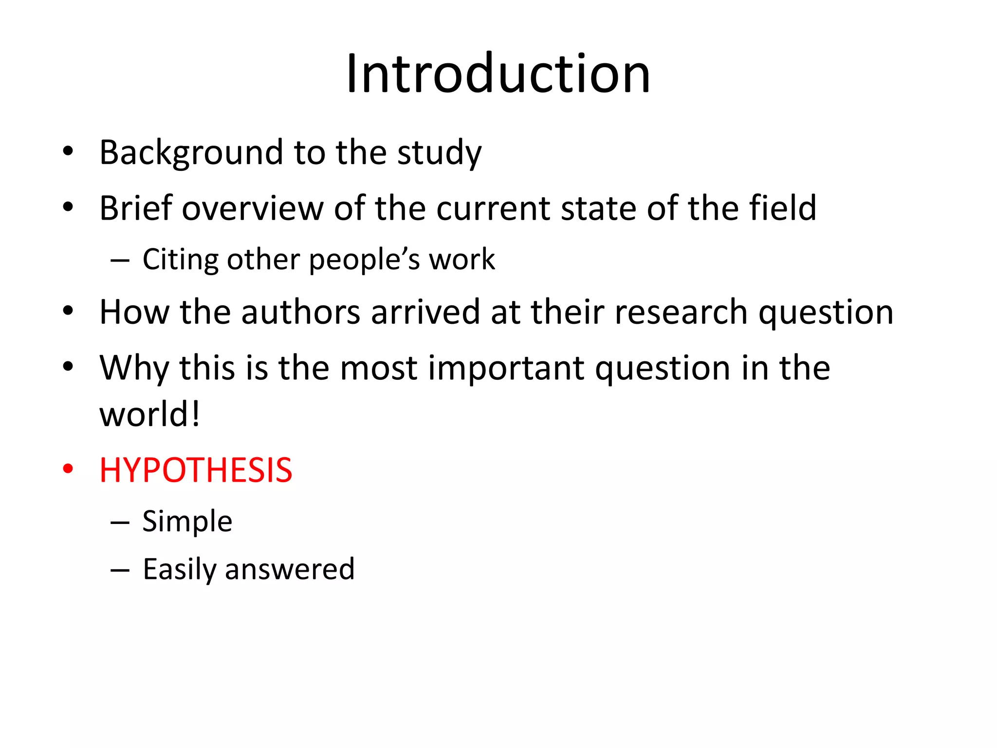 Introduction
• Background to the study
• Brief overview of the current state of the field
   – Citing other people’s work
• How the authors arrived at their research question
• Why this is the most important question in the
  world!
• HYPOTHESIS
   – Simple
   – Easily answered
 