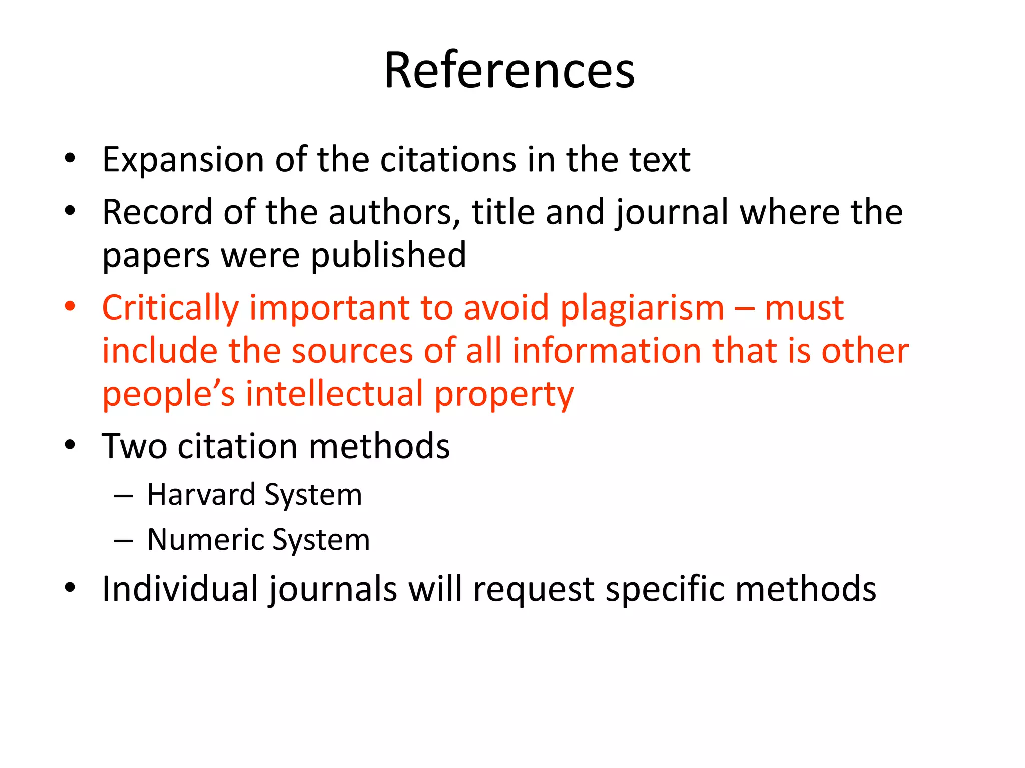 References
• Expansion of the citations in the text
• Record of the authors, title and journal where the
  papers were published
• Critically important to avoid plagiarism – must
  include the sources of all information that is other
  people’s intellectual property
• Two citation methods
   – Harvard System
   – Numeric System
• Individual journals will request specific methods
 