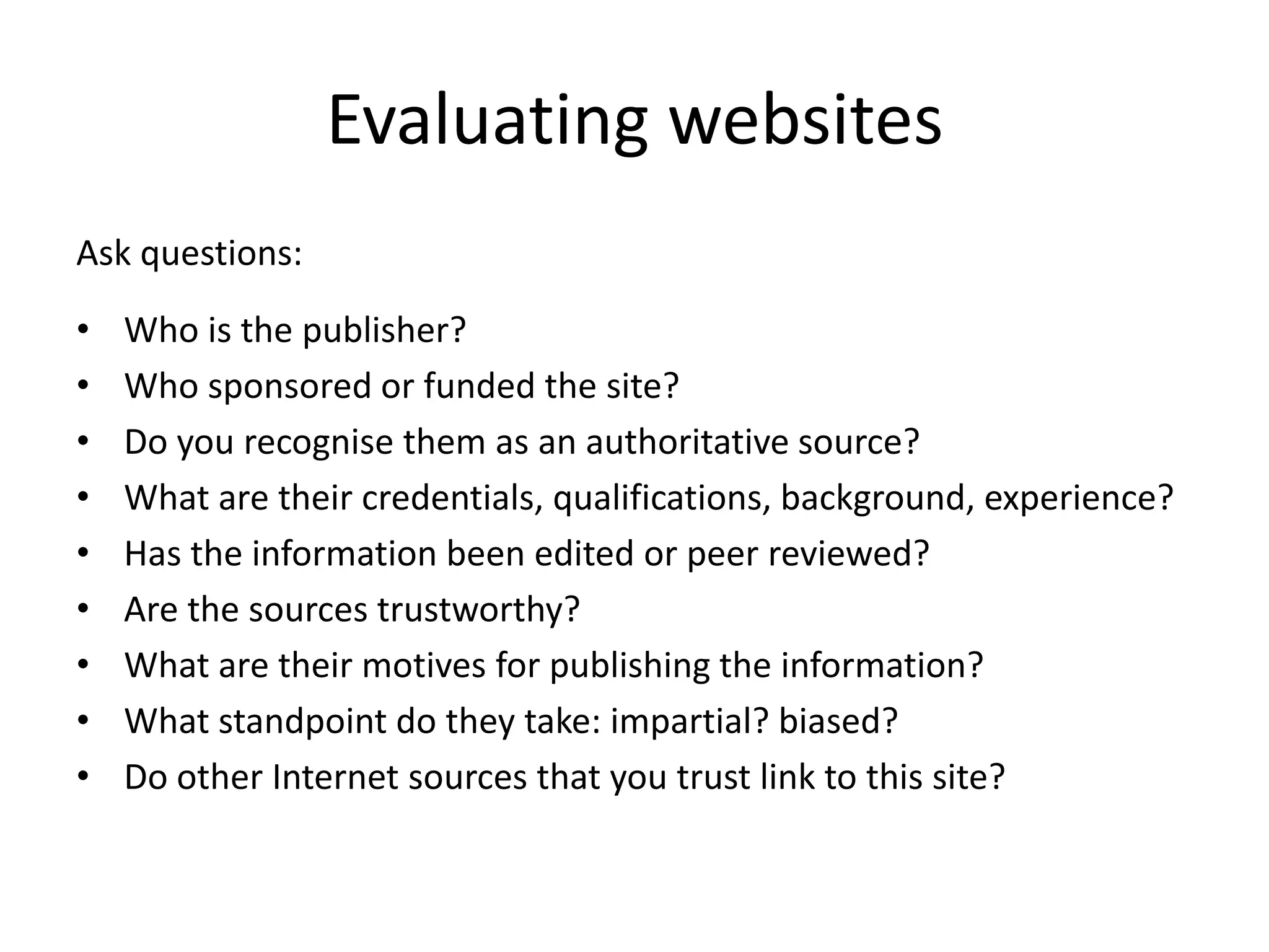 Evaluating websites
Ask questions:
•   Who is the publisher?
•   Who sponsored or funded the site?
•   Do you recognise them as an authoritative source?
•   What are their credentials, qualifications, background, experience?
•   Has the information been edited or peer reviewed?
•   Are the sources trustworthy?
•   What are their motives for publishing the information?
•   What standpoint do they take: impartial? biased?
•   Do other Internet sources that you trust link to this site?
 
