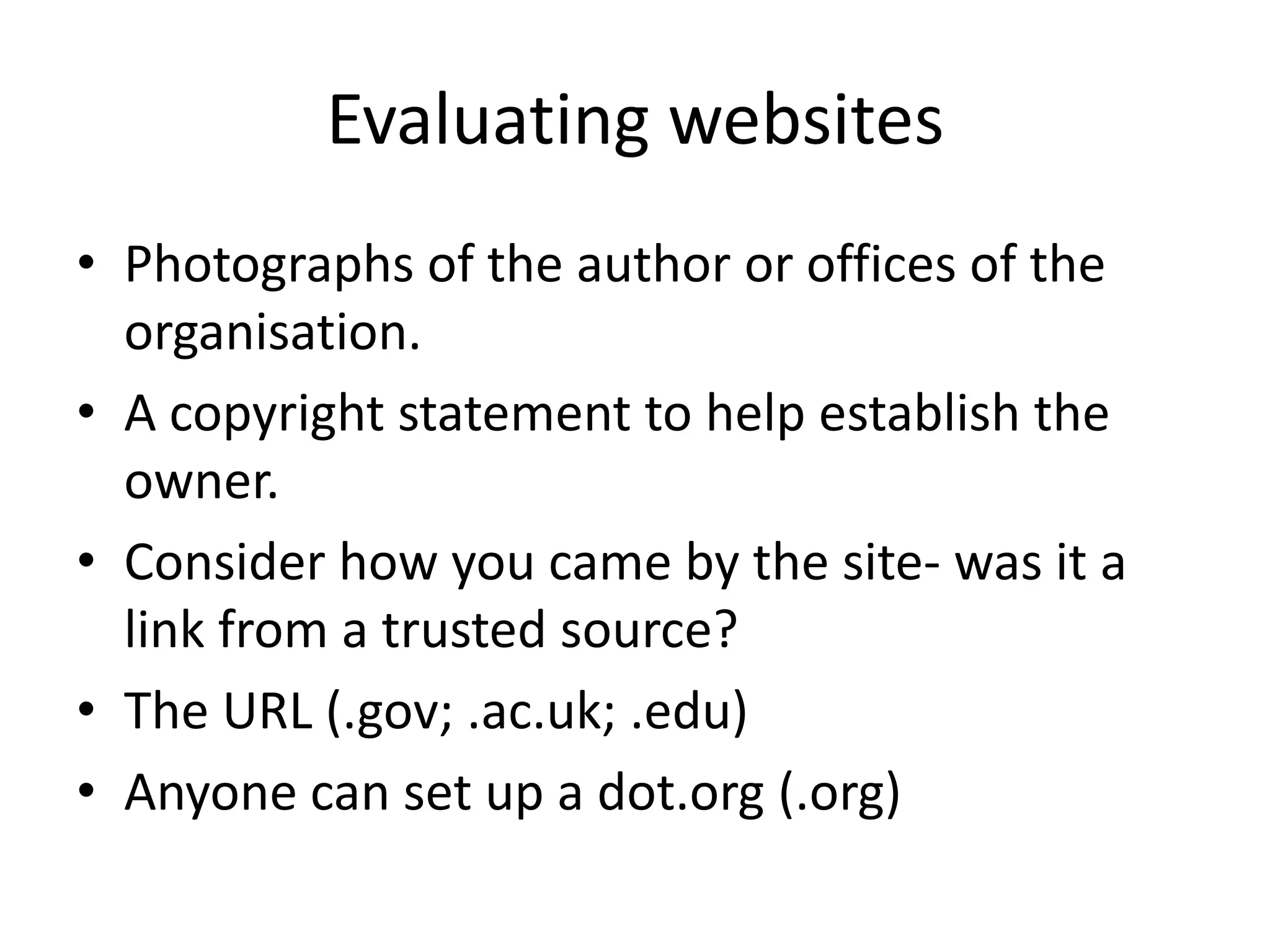 Evaluating websites
• Photographs of the author or offices of the
  organisation.
• A copyright statement to help establish the
  owner.
• Consider how you came by the site- was it a
  link from a trusted source?
• The URL (.gov; .ac.uk; .edu)
• Anyone can set up a dot.org (.org)
 
