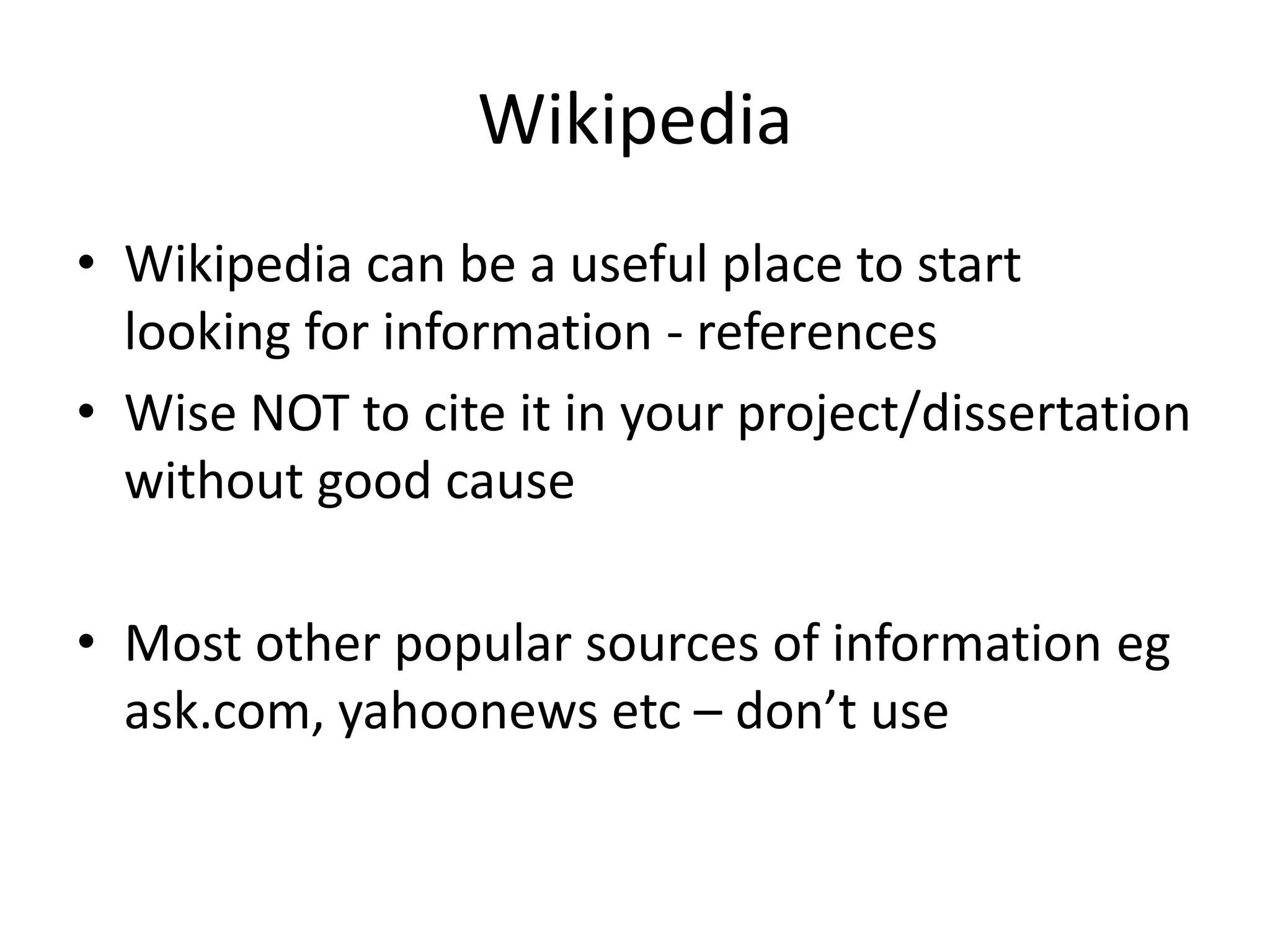 Wikipedia
• Wikipedia can be a useful place to start
  looking for information - references
• Wise NOT to cite it in your project/dissertation
  without good cause

• Most other popular sources of information eg
  ask.com, yahoonews etc – don’t use
 