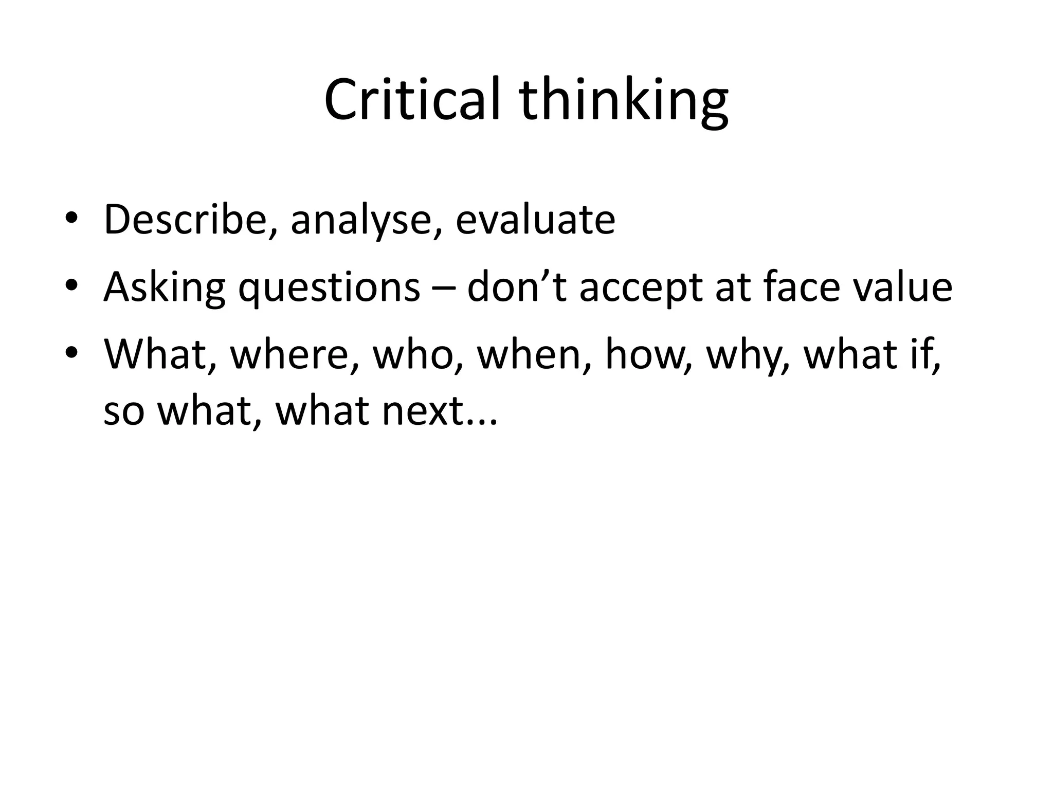 Critical thinking
• Describe, analyse, evaluate
• Asking questions – don’t accept at face value
• What, where, who, when, how, why, what if,
  so what, what next...
 
