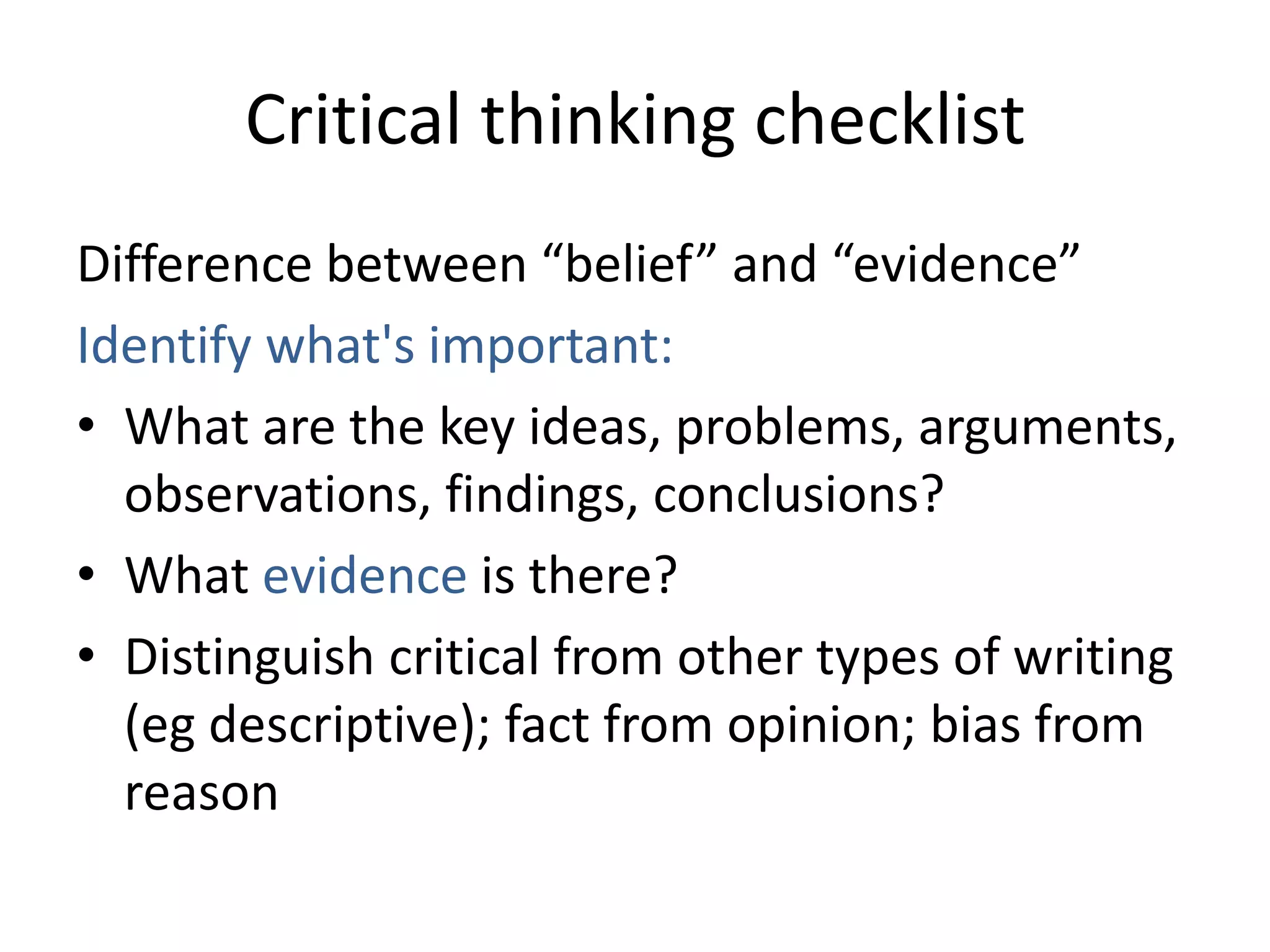Critical thinking checklist
Difference between “belief” and “evidence”
Identify what's important:
• What are the key ideas, problems, arguments,
  observations, findings, conclusions?
• What evidence is there?
• Distinguish critical from other types of writing
  (eg descriptive); fact from opinion; bias from
  reason
 