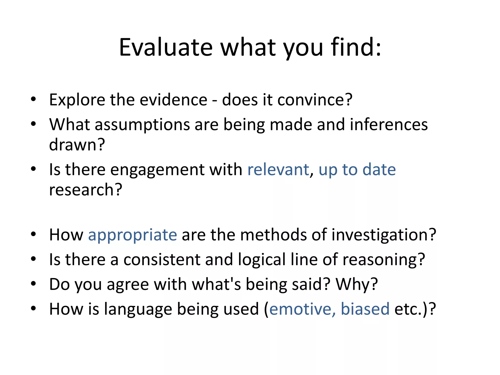Evaluate what you find:
• Explore the evidence - does it convince?
• What assumptions are being made and inferences
  drawn?
• Is there engagement with relevant, up to date
  research?

•   How appropriate are the methods of investigation?
•   Is there a consistent and logical line of reasoning?
•   Do you agree with what's being said? Why?
•   How is language being used (emotive, biased etc.)?
 