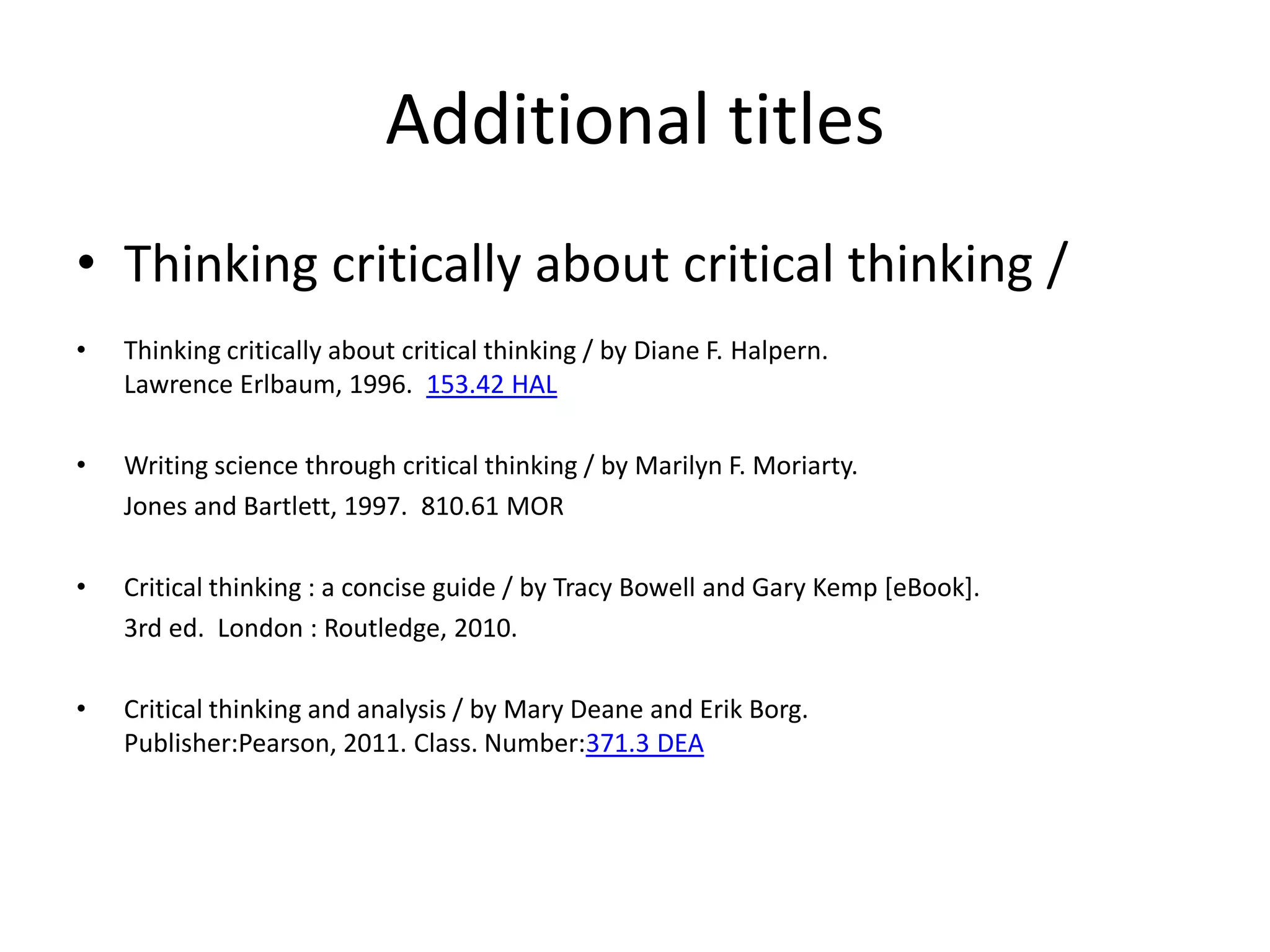 Additional titles
• Thinking critically about critical thinking /
•   Thinking critically about critical thinking / by Diane F. Halpern.
    Lawrence Erlbaum, 1996. 153.42 HAL

•   Writing science through critical thinking / by Marilyn F. Moriarty.
    Jones and Bartlett, 1997. 810.61 MOR

•   Critical thinking : a concise guide / by Tracy Bowell and Gary Kemp [eBook].
    3rd ed. London : Routledge, 2010.

•   Critical thinking and analysis / by Mary Deane and Erik Borg.
    Publisher:Pearson, 2011. Class. Number:371.3 DEA
 