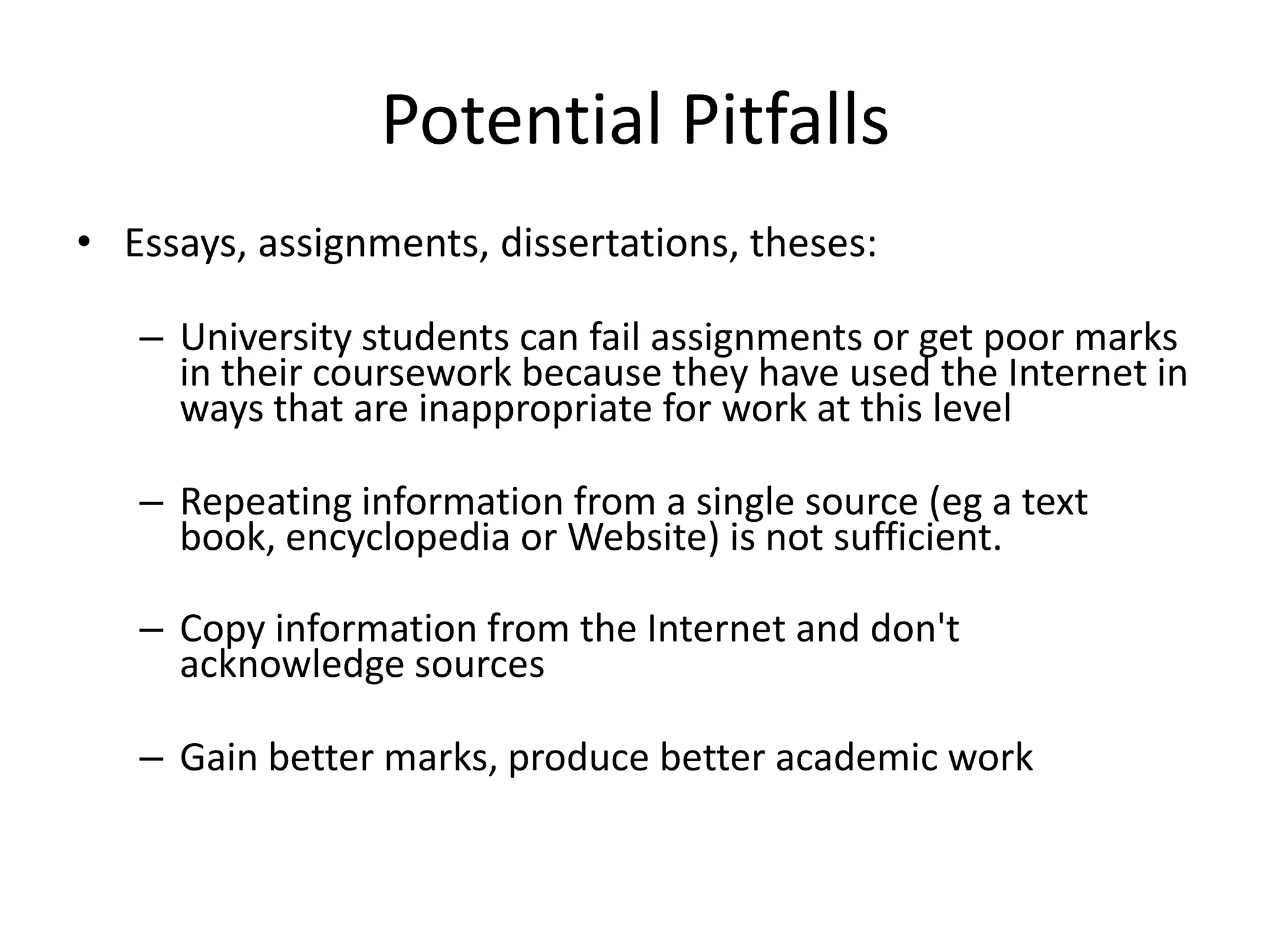 Potential Pitfalls
• Essays, assignments, dissertations, theses:

   – University students can fail assignments or get poor marks
     in their coursework because they have used the Internet in
     ways that are inappropriate for work at this level

   – Repeating information from a single source (eg a text
     book, encyclopedia or Website) is not sufficient.

   – Copy information from the Internet and don't
     acknowledge sources

   – Gain better marks, produce better academic work
 