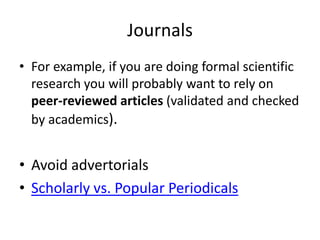 Journals
• For example, if you are doing formal scientific
  research you will probably want to rely on
  peer-reviewed articles (validated and checked
  by academics).


• Avoid advertorials
• Scholarly vs. Popular Periodicals
 