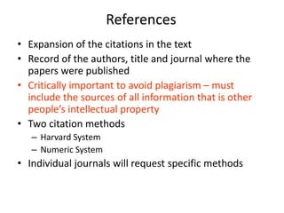 References
• Expansion of the citations in the text
• Record of the authors, title and journal where the
  papers were published
• Critically important to avoid plagiarism – must
  include the sources of all information that is other
  people’s intellectual property
• Two citation methods
   – Harvard System
   – Numeric System
• Individual journals will request specific methods
 