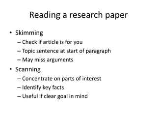 Reading a research paper
• Skimming
  – Check if article is for you
  – Topic sentence at start of paragraph
  – May miss arguments
• Scanning
  – Concentrate on parts of interest
  – Identify key facts
  – Useful if clear goal in mind
 