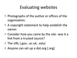 Evaluating websites
• Photographs of the author or offices of the
  organisation.
• A copyright statement to help establish the
  owner.
• Consider how you came by the site- was it a
  link from a trusted source?
• The URL (.gov; .ac.uk; .edu)
• Anyone can set up a dot.org (.org)
 