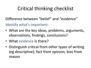 Critical thinking checklist
Difference between “belief” and “evidence”
Identify what's important:
• What are the key ideas, problems, arguments,
  observations, findings, conclusions?
• What evidence is there?
• Distinguish critical from other types of writing
  (eg descriptive); fact from opinion; bias from
  reason
 