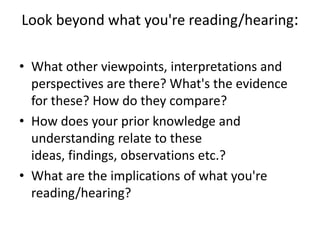 Look beyond what you're reading/hearing:

• What other viewpoints, interpretations and
  perspectives are there? What's the evidence
  for these? How do they compare?
• How does your prior knowledge and
  understanding relate to these
  ideas, findings, observations etc.?
• What are the implications of what you're
  reading/hearing?
 