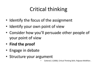 Critical thinking
• Identify the focus of the assignment
• Identify your own point of view
• Consider how you’ll persuade other people of
  your point of view
• Find the proof
• Engage in debate
• Structure your argument
                   •   Cotterall, S (2006). Critical Thinking Skills. Palgrave McMillan .
 