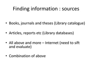 Finding information : sources

• Books, journals and theses (Library catalogue)

• Articles, reports etc (Library databases)

• All above and more – Internet (need to sift
  and evaluate)

• Combination of above
 