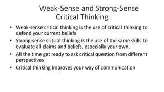 Weak-Sense and Strong-Sense
Critical Thinking
• Weak-sense critical thinking is the use of critical thinking to
defend your current beliefs
• Strong-sense critical thinking is the use of the same skills to
evaluate all claims and beliefs, especially your own.
• All the time get ready to ask critical question from different
perspectives
• Critical thinking improves your way of communication
 