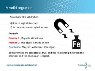 A valid argument

  An argument is valid when:

  a) It has a logical structure
  b) Its premises are accepted as true

 Example
 Premise 1: Magnets attract iron
 Premise 2: This object is made of iron
 Conclusion: Magnets will attract this object

 Both premises are accepted as true, and the relationship between the
 premises and the conclusion is logical.
 