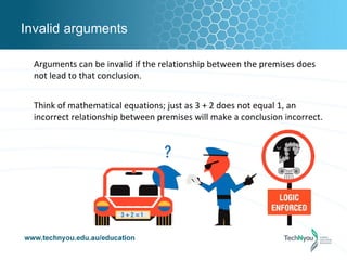 Invalid arguments

  Arguments can be invalid if the relationship between the premises does
  not lead to that conclusion.


  Think of mathematical equations; just as 3 + 2 does not equal 1, an
  incorrect relationship between premises will make a conclusion incorrect.
 