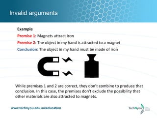 Invalid arguments

   Example
   Premise 1: Magnets attract iron
   Premise 2: The object in my hand is attracted to a magnet
   Conclusion: The object in my hand must be made of iron




  While premises 1 and 2 are correct, they don’t combine to produce that
  conclusion. In this case, the premises don't exclude the possibility that
  other materials are also attracted to magnets.
 