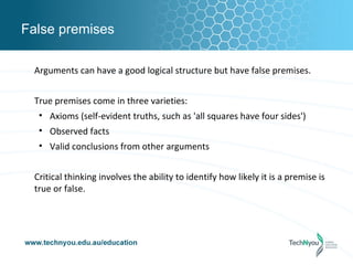 False premises

 Arguments can have a good logical structure but have false premises.


 True premises come in three varieties:
  • Axioms (self-evident truths, such as 'all squares have four sides')
  • Observed facts
  • Valid conclusions from other arguments


 Critical thinking involves the ability to identify how likely it is a premise is
 true or false.
 