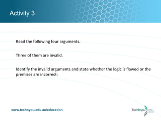 Activity 3



  Read the following four arguments.


  Three of them are invalid.


  Identify the invalid arguments and state whether the logic is flawed or the
  premises are incorrect:
 