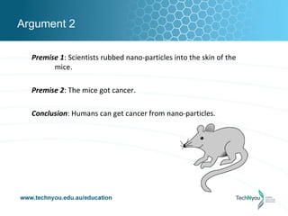 Argument 2

  Premise 1: Scientists rubbed nano-particles into the skin of the
        mice.

  Premise 2: The mice got cancer.

  Conclusion: Humans can get cancer from nano-particles.
 