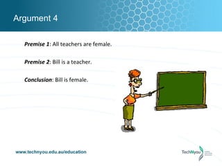 Argument 4

  Premise 1: All teachers are female.

  Premise 2: Bill is a teacher.

  Conclusion: Bill is female.
 