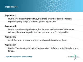 Answers

Argument 1
   Invalid. Premises might be true, but there are other possible reasons
   explaining why things started to go missing in June.

Argument 2
   Invalid. Premises might be true, but humans and mice aren’t the same
   animals, therefore logically the two premises aren’t comparable.

Argument 3
   Valid. Premises are true and the conclusion follows from them.

Argument 4
   Invalid. The structure is logical, but premise 1 is false – not all teachers are
   female.
 